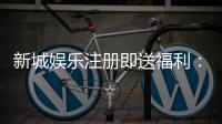 新城娱乐注册即送福利：新人专享豪礼首存加赠彩金翻倍
