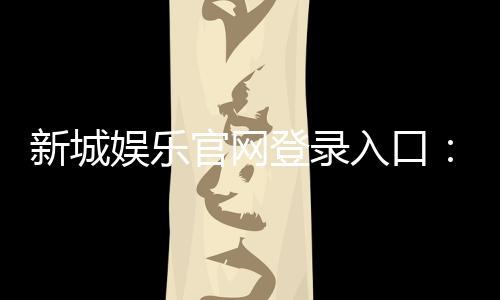 新城娱乐官网登录入口:畅享顶级棋牌电游的尊贵体验