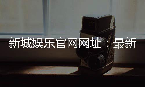 新城娱乐官网网址：最新登录入口与优惠活动一览