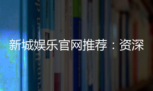 新城娱乐官网推荐：资深玩家揭秘最佳游戏体验与优惠活动