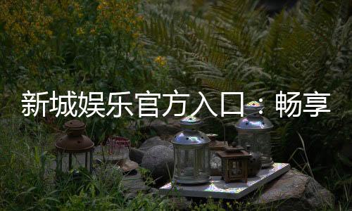 新城娱乐官方入口:畅享顶级棋牌电游的尊贵体验