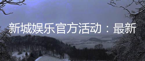 新城娱乐官方活动：最新优惠与独家福利等你来拿