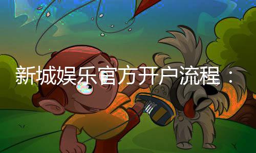新城娱乐官方开户流程：详细步骤与常见问题解答