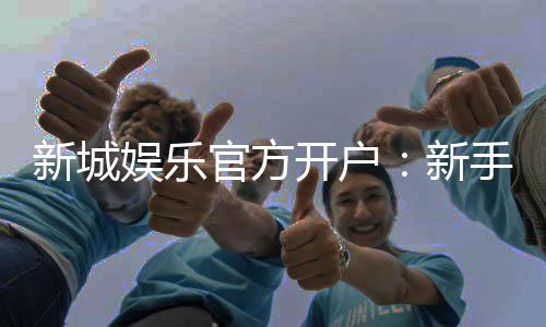 新城娱乐官方开户:新手必看的安全注册与首存优惠指南