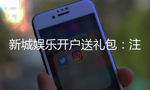 新城娱乐开户送礼包:注册即赠豪礼首存加送彩金福利