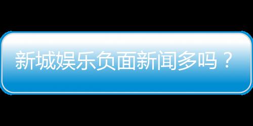 新城娱乐负面新闻多吗？深度解析其真实情况与玩家评价