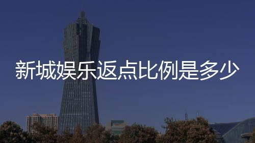 新城娱乐返点比例是多少?揭秘高返点活动与实战技巧