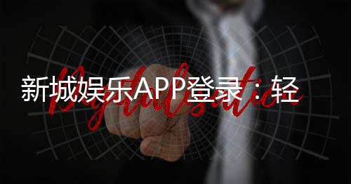 新城娱乐APP登录：轻松注册畅享顶级棋牌电游盛宴