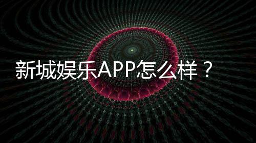 新城娱乐APP怎么样?资深玩家带你全面评测体验