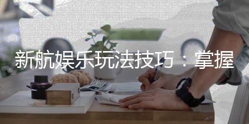 新航娱乐玩法技巧：掌握这几点让你轻松赢牌
