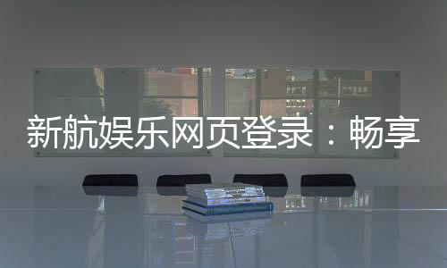 新航娱乐网页登录:畅享顶级棋牌与电子游艺的豪华体验