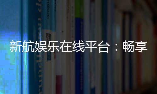新航娱乐在线平台:畅享顶级电子游艺与棋牌投注体验