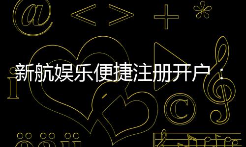 新航娱乐便捷注册开户:三步轻松完成畅享顶级游戏体验