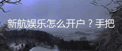新航娱乐怎么开户？手把手教你快速完成注册流程