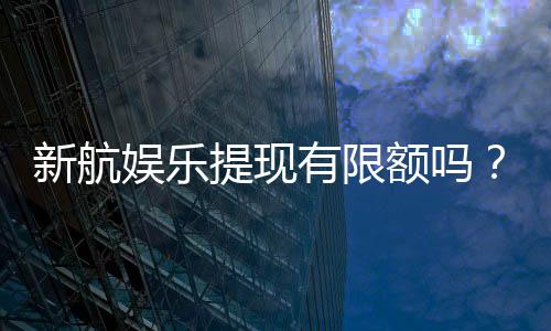 新航娱乐提现有限额吗?了解最新提款规则与额度限制