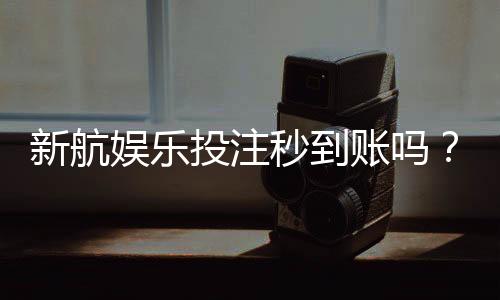 新航娱乐投注秒到账吗？实测到账速度与平台可靠性解析