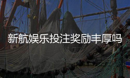 新航娱乐投注奖励丰厚吗?深度解析其优惠活动与玩家真实反馈
