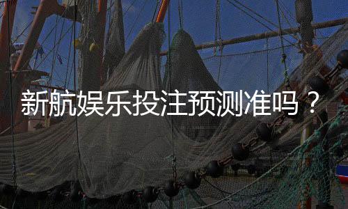 新航娱乐投注预测准吗？实测数据与玩家真实体验解析