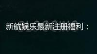 新航娱乐最新注册福利：首存加码送豪礼新会员专享优惠