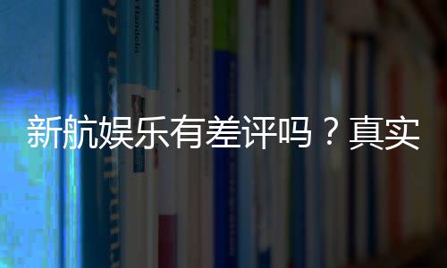 新航娱乐有差评吗？真实玩家体验与评价解析