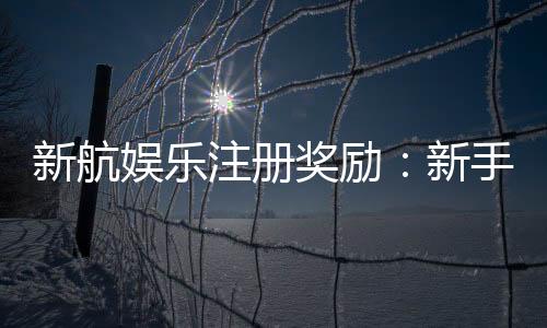新航娱乐注册奖励：新手专享高额礼金及免费旋转福利