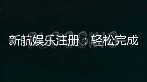 新航娱乐注册：轻松完成开户畅享顶级游戏体验