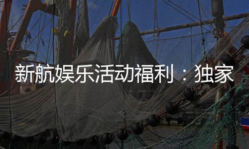 新航娱乐活动福利：独家优惠与惊喜礼包等你来拿