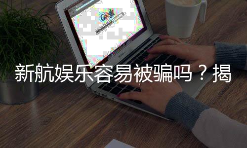新航娱乐容易被骗吗？揭秘平台安全性及防骗技巧
