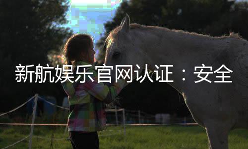 新航娱乐官网认证：安全可靠的娱乐平台首选