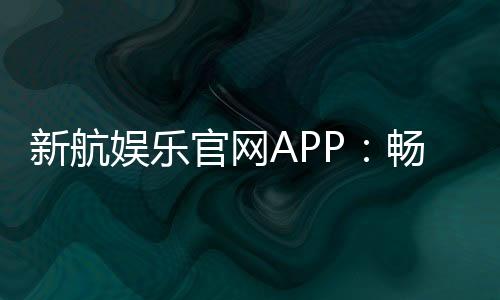 新航娱乐官网APP：畅享顶级棋牌电游的尊贵体验