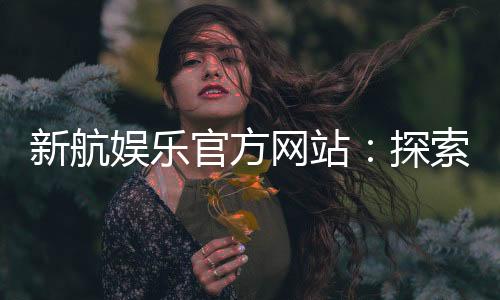 新航娱乐官方网站:探索顶级娱乐平台的精彩世界