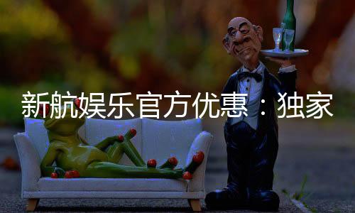 新航娱乐官方优惠:独家福利与高额返水活动火热进行中