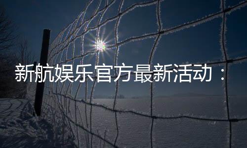 新航娱乐官方最新活动:独家优惠与精彩赛事等你参与