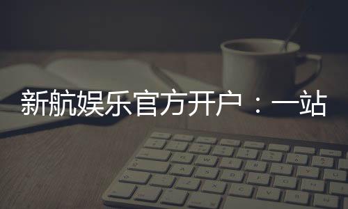 新航娱乐官方开户:一站式注册指南与独家优惠解析