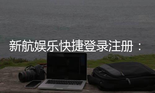 新航娱乐快捷登录注册：三步完成轻松畅玩棋牌电游