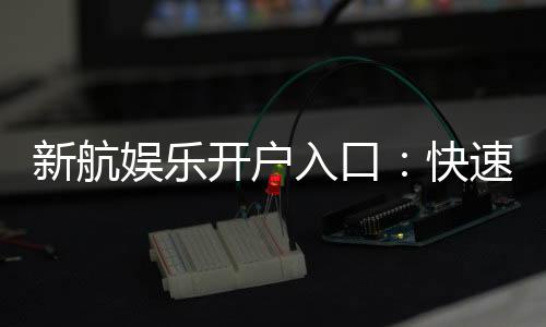 新航娱乐开户入口:快速注册指南与独家优惠活动