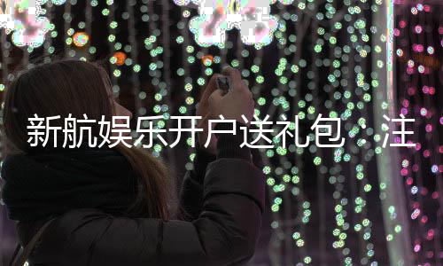 新航娱乐开户送礼包：注册即享豪华礼包首存加送彩金福利