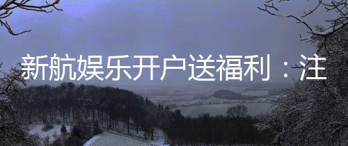 新航娱乐开户送福利：注册即享多重好礼与专属优惠