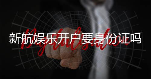 新航娱乐开户要身份证吗?详解实名认证流程与注意事项