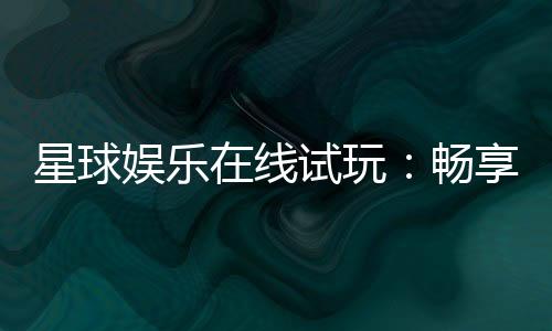 星球娱乐在线试玩：畅享星际主题电子游艺新体验