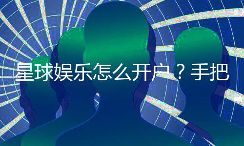 星球娱乐怎么开户?手把手教你快速注册畅玩攻略