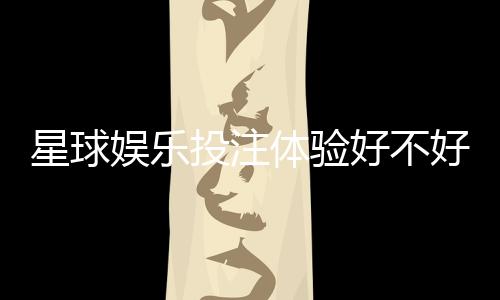 星球娱乐投注体验好不好？资深玩家亲测真实感受分享