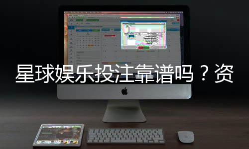 星球娱乐投注靠谱吗？资深玩家实测体验与安全分析