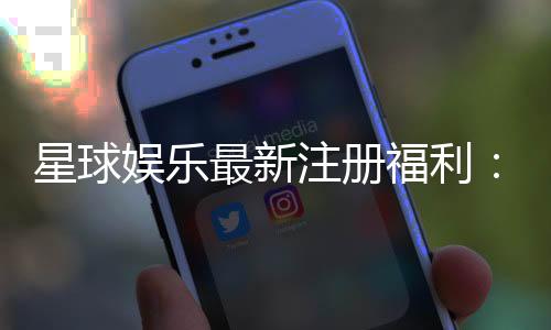 星球娱乐最新注册福利：新人专享豪礼与高额返水等你拿