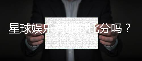 星球娱乐有即时比分吗?平台特色功能全解析