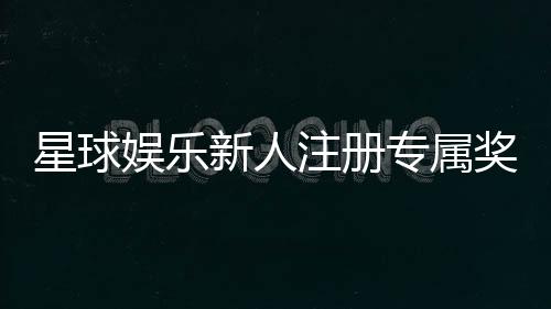 星球娱乐新人注册专属奖励：首存礼包与高额返利等你拿