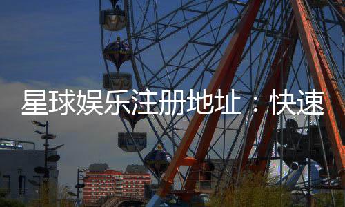 星球娱乐注册地址：快速获取官网入口及安全注册指南