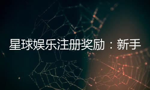 星球娱乐注册奖励：新手礼包与首存优惠详解