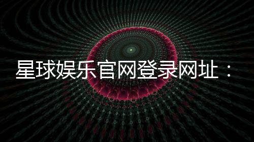 星球娱乐官网登录网址：畅享顶级棋牌电游的尊贵体验