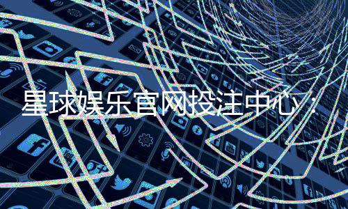 星球娱乐官网投注中心：探索多元游戏与安全投注新体验